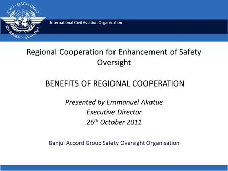 International Civil Aviation Organization Regional Cooperation for Enhancement of Safety Oversight BENEFITS OF REGIONAL COOPERATION Presented by Emmanuel.
