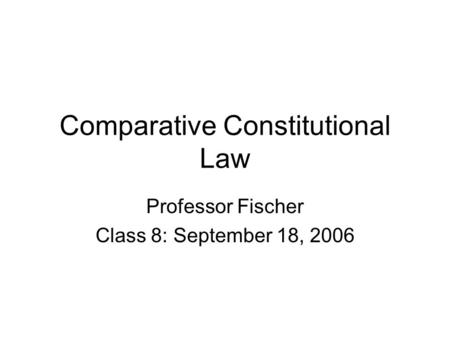 Comparative Constitutional Law Professor Fischer Class 8: September 18, 2006.