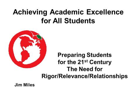 Preparing Students for the 21 st Century The Need for Rigor/Relevance/Relationships Jim Miles Achieving Academic Excellence for All Students.