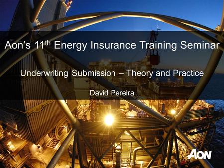 Underwriting Submission – Theory and Practice David Pereira Aon’s 11 th Energy Insurance Training Seminar.