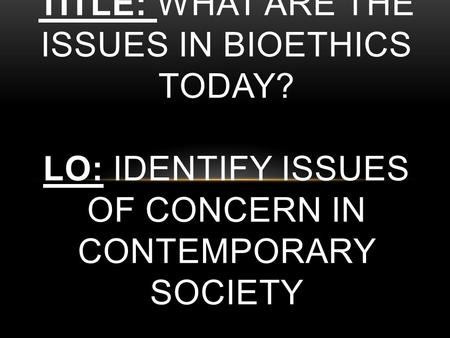 TITLE: WHAT ARE THE ISSUES IN BIOETHICS TODAY? LO: IDENTIFY ISSUES OF CONCERN IN CONTEMPORARY SOCIETY.