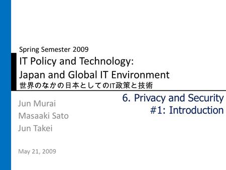 Spring Semester 2009 IT Policy and Technology: Japan and Global IT Environment 世界のなかの日本としての IT 政策と技術 Jun Murai Masaaki Sato Jun Takei May 21, 2009 6. Privacy.