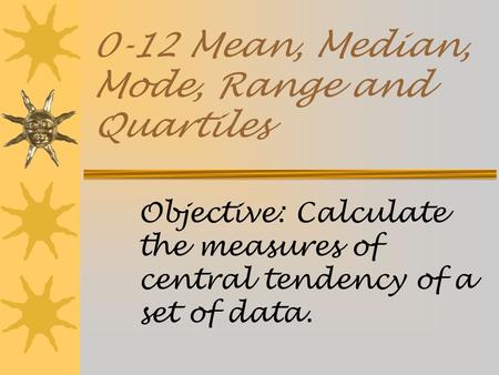 0-12 Mean, Median, Mode, Range and Quartiles Objective: Calculate the measures of central tendency of a set of data.