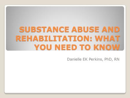 SUBSTANCE ABUSE AND REHABILITATION: WHAT YOU NEED TO KNOW Danielle EK Perkins, PhD, RN.