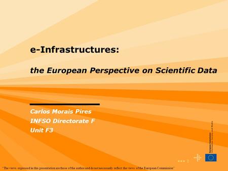 1 e-Infrastructures: the European Perspective on Scientific Data Carlos Morais Pires INFSO Directorate F Unit F3 “The views expressed in this presentation.