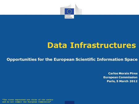 Data Infrastructures Opportunities for the European Scientific Information Space Carlos Morais Pires European Commission Paris, 5 March 2012 The views.