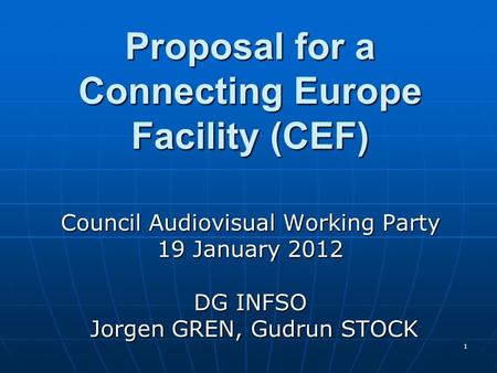 1 Proposal for a Connecting Europe Facility (CEF) Council Audiovisual Working Party 19 January 2012 DG INFSO Jorgen GREN, Gudrun STOCK Jorgen GREN, Gudrun.