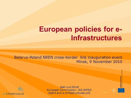 1 European policies for e- Infrastructures Belarus-Poland NREN cross-border link inauguration event Minsk, 9 November 2010 Jean-Luc Dorel European Commission.