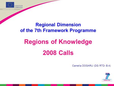 Regional Dimension of the 7th Framework Programme Regions of Knowledge 2008 Calls Camelia DOGARU (DG RTD- B.4)