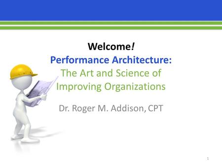 Welcome! Performance Architecture: The Art and Science of Improving Organizations Dr. Roger M. Addison, CPT 1.