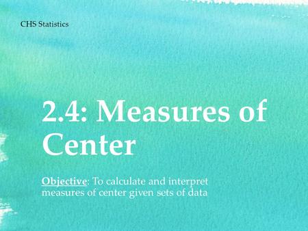 2.4: Measures of Center Objective: To calculate and interpret measures of center given sets of data CHS Statistics.