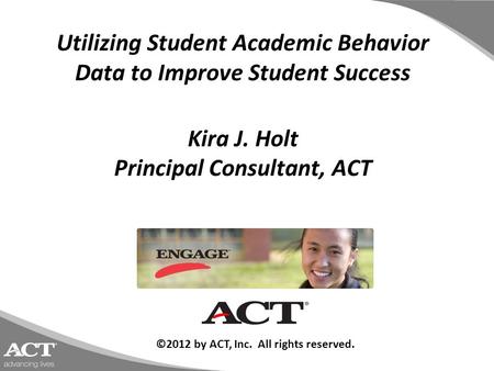 Utilizing Student Academic Behavior Data to Improve Student Success Kira J. Holt Principal Consultant, ACT ©2012 by ACT, Inc. All rights reserved.