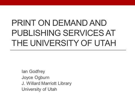 PRINT ON DEMAND AND PUBLISHING SERVICES AT THE UNIVERSITY OF UTAH Ian Godfrey Joyce Ogburn J. Willard Marriott Library University of Utah.