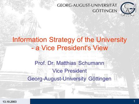 13.10.2003 1 Information Strategy of the University - a Vice President's View Prof. Dr. Matthias Schumann Vice President Georg-August-University Göttingen.