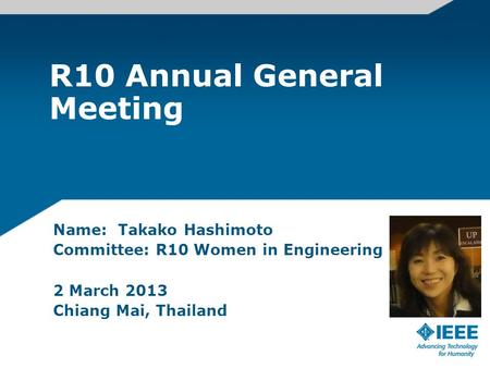 R10 Annual General Meeting Name: Takako Hashimoto Committee: R10 Women in Engineering 2 March 2013 Chiang Mai, Thailand.