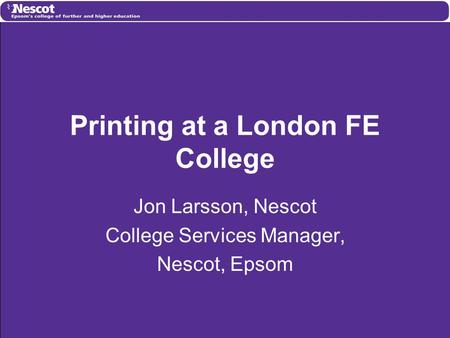 Printing at a London FE College Jon Larsson, Nescot College Services Manager, Nescot, Epsom.