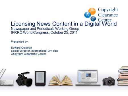 Licensing News Content in a Digital World Newspaper and Periodicals Working Group IFRRO World Congress, October 25, 2011 Presented by: Edward Colleran.