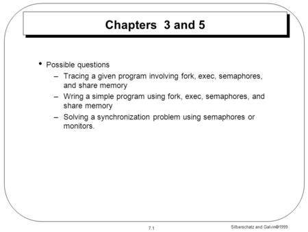 Silberschatz and Galvin  1999 7.1 Chapters 3 and 5 Possible questions –Tracing a given program involving fork, exec, semaphores, and share memory –Wring.