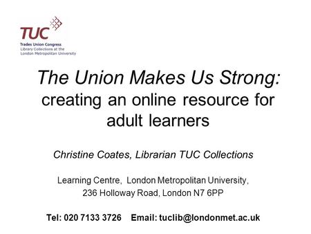 The Union Makes Us Strong: creating an online resource for adult learners Christine Coates, Librarian TUC Collections Learning Centre, London Metropolitan.