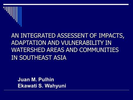 AN INTEGRATED ASSESSENT OF IMPACTS, ADAPTATION AND VULNERABILITY IN WATERSHED AREAS AND COMMUNITIES IN SOUTHEAST ASIA Juan M. Pulhin Ekawati S. Wahyuni.