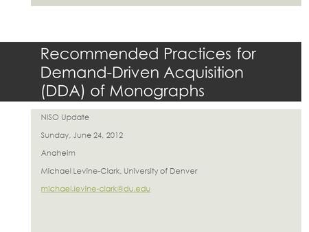 Recommended Practices for Demand-Driven Acquisition (DDA) of Monographs NISO Update Sunday, June 24, 2012 Anaheim Michael Levine-Clark, University of Denver.