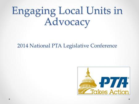 Engaging Local Units in Advocacy 2014 National PTA Legislative Conference.