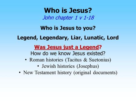 Who is Jesus? John chapter 1 v 1-18 Who is Jesus to you? Legend, Legendary, Liar, Lunatic, Lord Was Jesus just a Legend? How do we know Jesus existed?