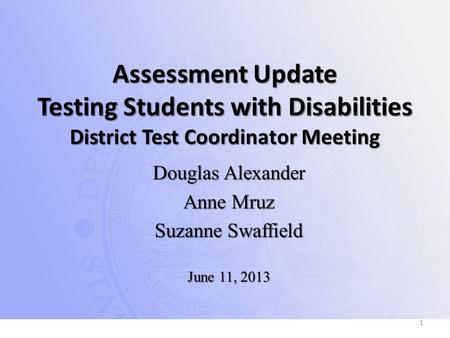 Assessment Update Testing Students with Disabilities District Test Coordinator Meeting Douglas Alexander Anne Mruz Suzanne Swaffield June 11, 2013 1.