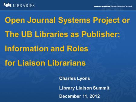 Open Journal Systems Project or The UB Libraries as Publisher: Information and Roles for Liaison Librarians Charles Lyons Library Liaison Summit December.