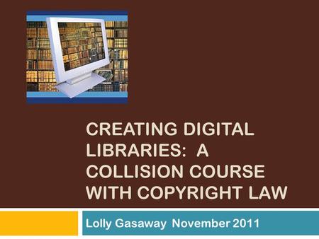 CREATING DIGITAL LIBRARIES: A COLLISION COURSE WITH COPYRIGHT LAW Lolly Gasaway November 2011.