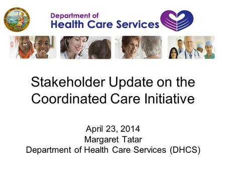 Stakeholder Update on the Coordinated Care Initiative April 23, 2014 Margaret Tatar Department of Health Care Services (DHCS)