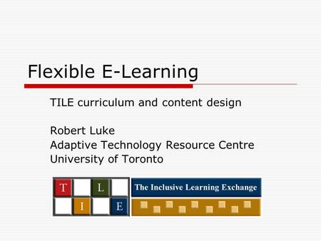 Flexible E-Learning TILE curriculum and content design Robert Luke Adaptive Technology Resource Centre University of Toronto.