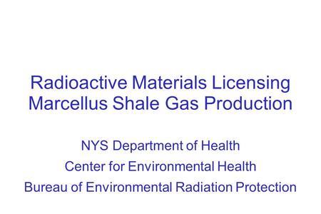 Radioactive Materials Licensing Marcellus Shale Gas Production NYS Department of Health Center for Environmental Health Bureau of Environmental Radiation.
