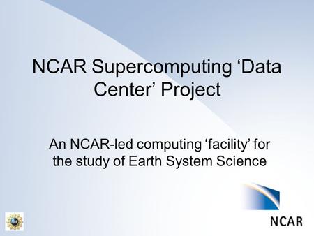 NCAR Supercomputing ‘Data Center’ Project An NCAR-led computing ‘facility’ for the study of Earth System Science.