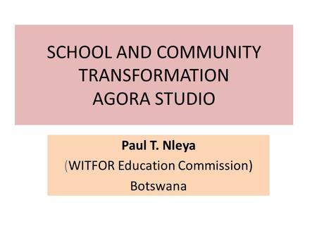 SCHOOL AND COMMUNITY TRANSFORMATION AGORA STUDIO Paul T. Nleya (WITFOR Education Commission) Botswana.