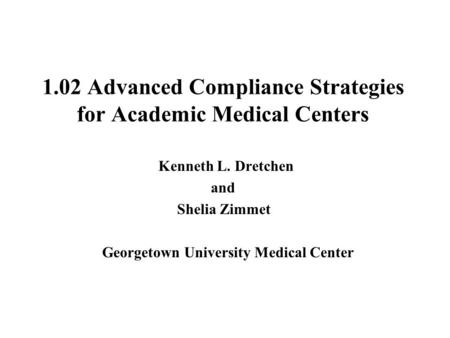 1.02 Advanced Compliance Strategies for Academic Medical Centers Kenneth L. Dretchen and Shelia Zimmet Georgetown University Medical Center.