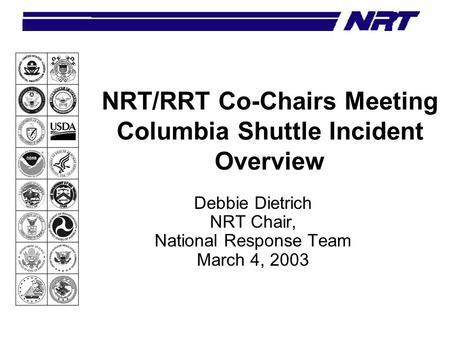NRT/RRT Co-Chairs Meeting Columbia Shuttle Incident Overview Debbie Dietrich NRT Chair, National Response Team March 4, 2003.