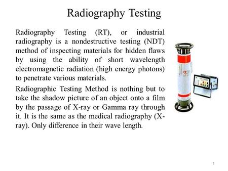 Radiography Testing 1 Radiography Testing (RT), or industrial radiography is a nondestructive testing (NDT) method of inspecting materials for hidden flaws.