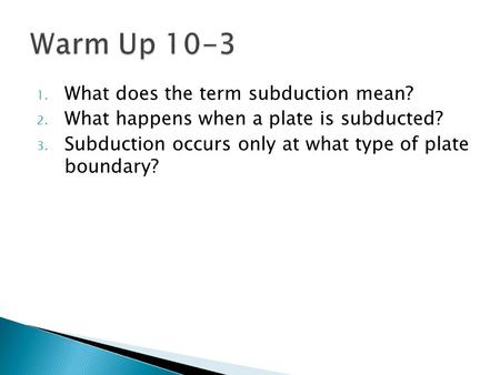 1. What does the term subduction mean? 2. What happens when a plate is subducted? 3. Subduction occurs only at what type of plate boundary?
