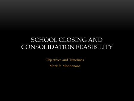 Objectives and Timelines Mark P. Mondanaro SCHOOL CLOSING AND CONSOLIDATION FEASIBILITY.