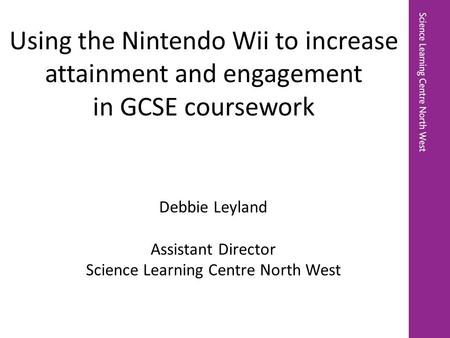 Debbie Leyland Assistant Director Science Learning Centre North West Using the Nintendo Wii to increase attainment and engagement in GCSE coursework.