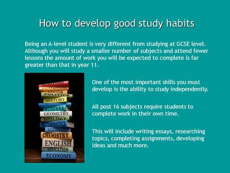 How to develop good study habits Being an A-level student is very different from studying at GCSE level. Although you will study a smaller number of subjects.
