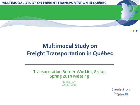 Multimodal Study on Freight Transportation in Québec Transportation Border Working Group Spring 2014 Meeting Buffalo, NY April 8, 2014 Claude Sirois.