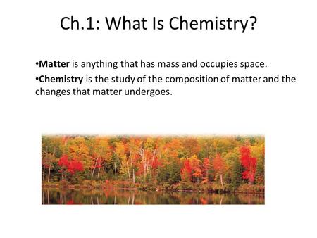 Ch.1: What Is Chemistry? Matter is anything that has mass and occupies space. Chemistry is the study of the composition of matter and the changes that.