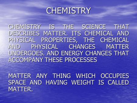 CHEMISTRY CHEMISTRY IS THE SCIENCE THAT DESCRIBES MATTER. ITS CHEMICAL AND PHYSICAL PROPERTIES, THE CHEMICAL AND PHYSICAL CHANGES MATTER UNDERGOES. AND.