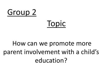 Group 2 How can we promote more parent involvement with a child’s education? Topic.