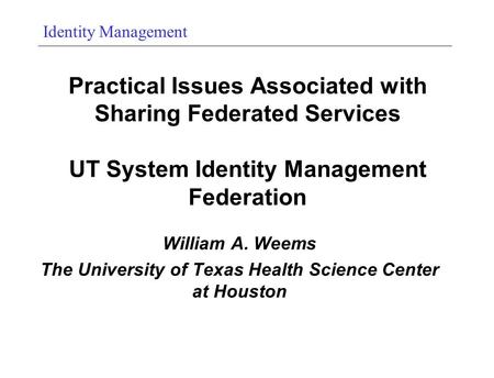 Identity Management Practical Issues Associated with Sharing Federated Services UT System Identity Management Federation William A. Weems The University.