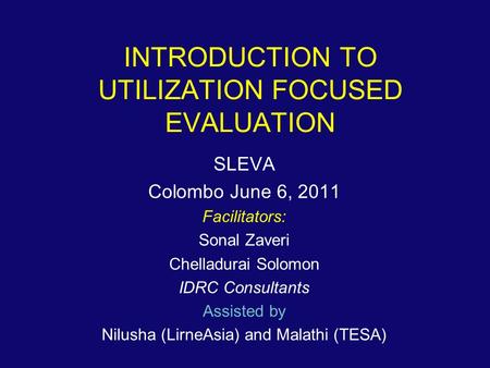 INTRODUCTION TO UTILIZATION FOCUSED EVALUATION SLEVA Colombo June 6, 2011 Facilitators: Sonal Zaveri Chelladurai Solomon IDRC Consultants Assisted by Nilusha.