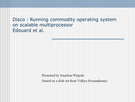 Disco : Running commodity operating system on scalable multiprocessor Edouard et al. Presented by Jonathan Walpole (based on a slide set from Vidhya Sivasankaran)