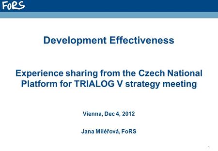 1 Development Effectiveness Experience sharing from the Czech National Platform for TRIALOG V strategy meeting Vienna, Dec 4, 2012 Jana Miléřová, FoRS.